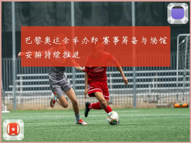 巴黎奥运会举办即 赛事筹备与场馆安排持续推进