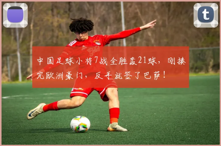 中国足球小将7战全胜轰21球,刚揍完欧洲豪门,反手就签了巴萨!