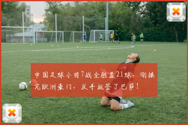 中国足球小将7战全胜轰21球,刚揍完欧洲豪门,反手就签了巴萨!
