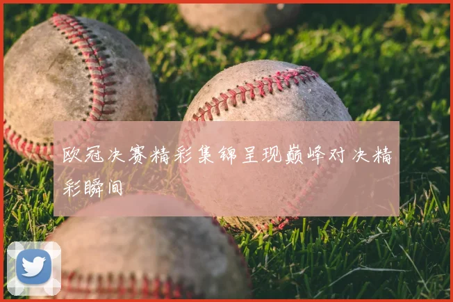 欧冠决赛精彩集锦呈现巅峰对决精彩瞬间