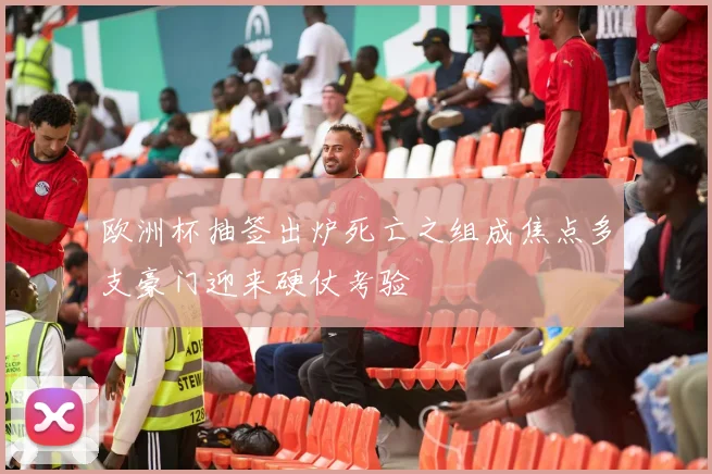 欧洲杯抽签出炉死亡之组成焦点多支豪门迎来硬仗考验