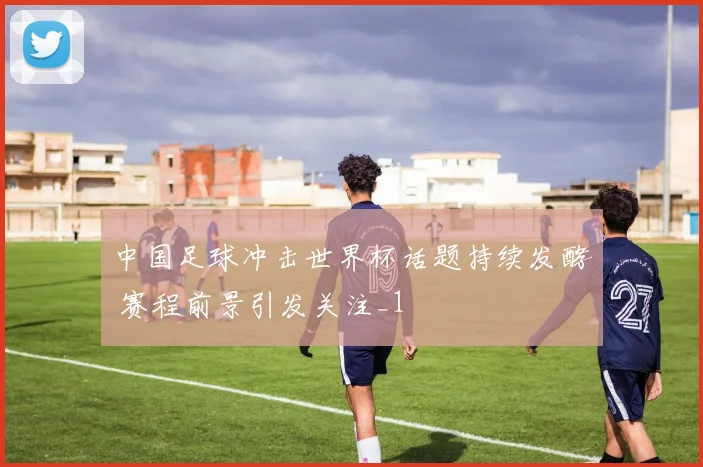中国足球冲击世界杯话题持续发酵 赛程前景引发关注_1