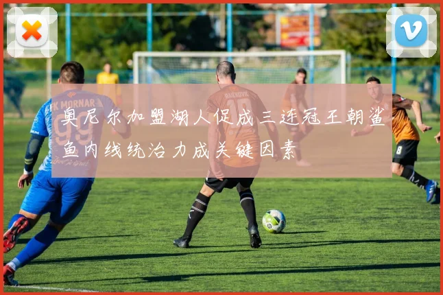 奥尼尔加盟湖人促成三连冠王朝鲨鱼内线统治力成关键因素
