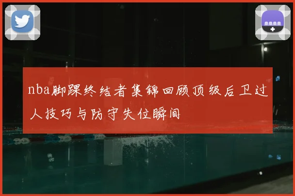 nba脚踝终结者集锦回顾顶级后卫过人技巧与防守失位瞬间
