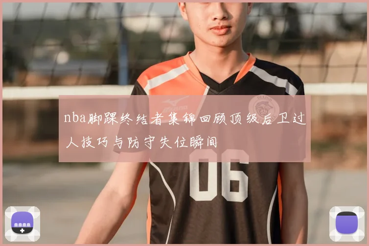 nba脚踝终结者集锦回顾顶级后卫过人技巧与防守失位瞬间