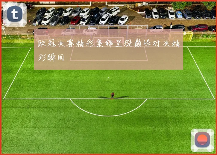 欧冠决赛精彩集锦呈现巅峰对决精彩瞬间