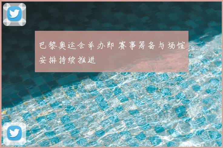 巴黎奥运会举办即 赛事筹备与场馆安排持续推进