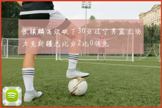 张镇麟高效砍下30分辽宁男篮主场力克新疆总比分2比0领先