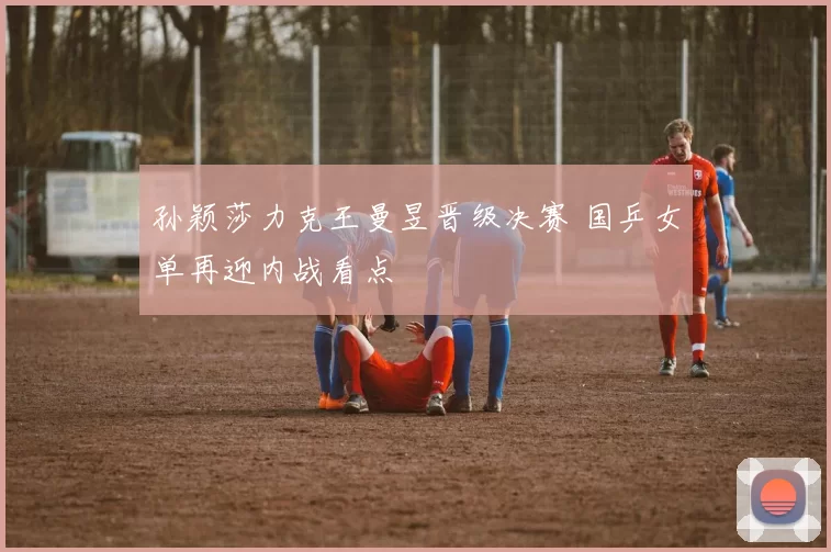 孙颖莎力克王曼昱晋级决赛 国乒女单再迎内战看点