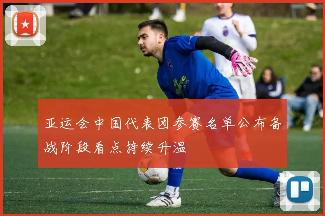 亚运会中国代表团参赛名单公布备战阶段看点持续升温