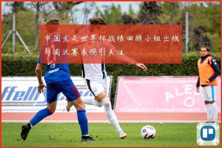 中国女足世界杯战绩回顾小组出线与淘汰赛表现引关注