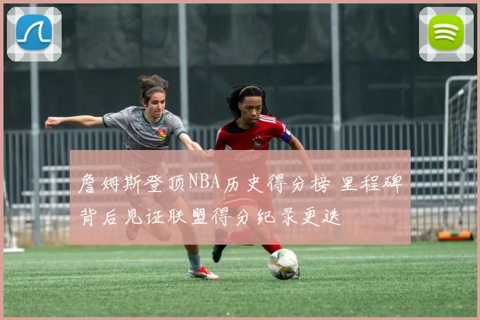 詹姆斯登顶NBA历史得分榜 里程碑背后见证联盟得分纪录更迭