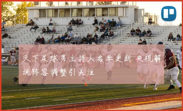 天下足球男主持人名单更新 央视解说阵容调整引关注