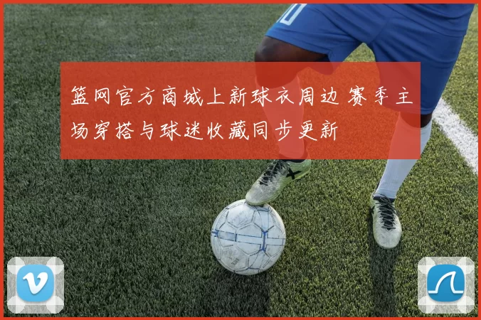 篮网官方商城上新球衣周边 赛季主场穿搭与球迷收藏同步更新