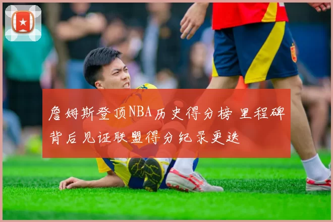 詹姆斯登顶NBA历史得分榜 里程碑背后见证联盟得分纪录更迭