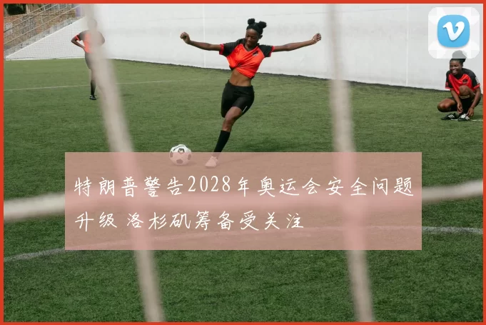 特朗普警告2028年奥运会安全问题升级 洛杉矶筹备受关注