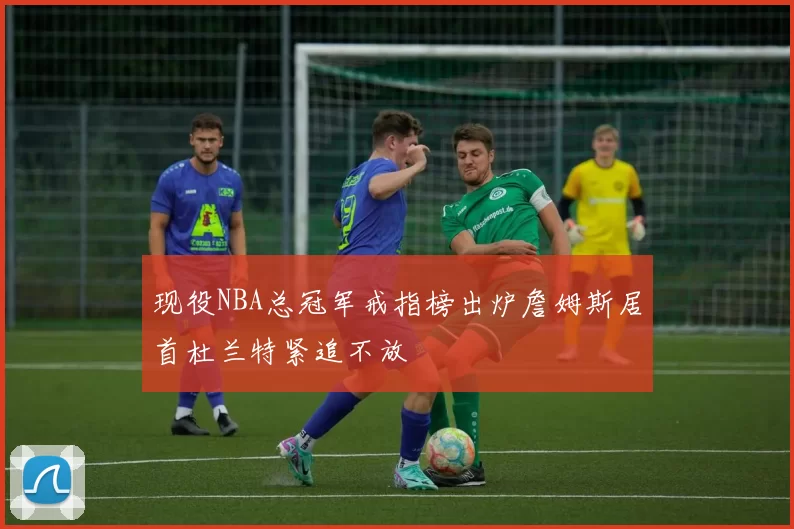 现役NBA总冠军戒指榜出炉詹姆斯居首杜兰特紧追不放