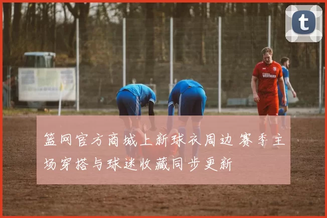 篮网官方商城上新球衣周边 赛季主场穿搭与球迷收藏同步更新