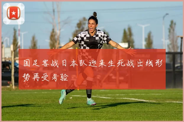 国足客战日本队迎来生死战出线形势再受考验
