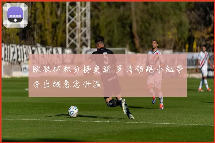 欧联杯积分榜更新 罗马领跑小组争夺出线悬念升温