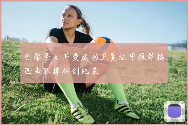 巴黎圣日耳曼成功卫冕法甲冠军梅西率队捧杯创纪录