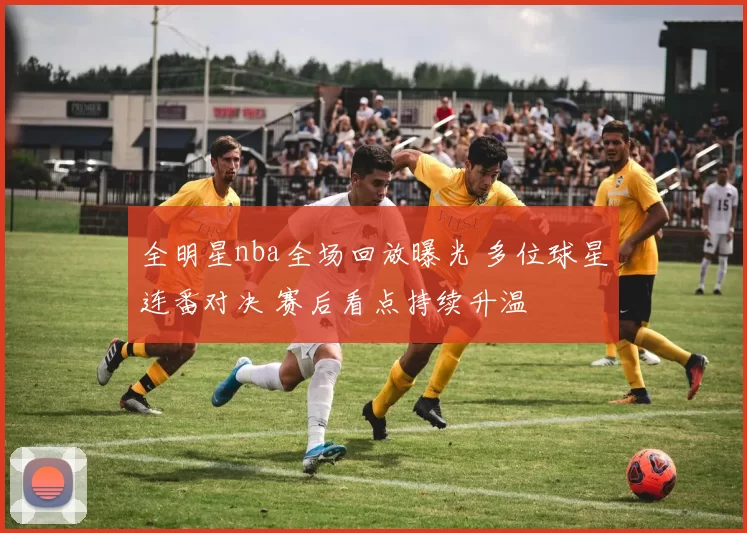 全明星nba全场回放曝光 多位球星连番对决 赛后看点持续升温