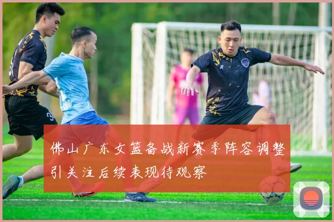 佛山广东女篮备战新赛季阵容调整引关注后续表现待观察