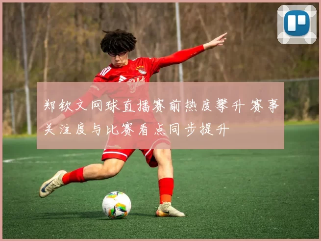 郑钦文网球直播赛前热度攀升 赛事关注度与比赛看点同步提升