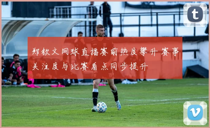 郑钦文网球直播赛前热度攀升 赛事关注度与比赛看点同步提升