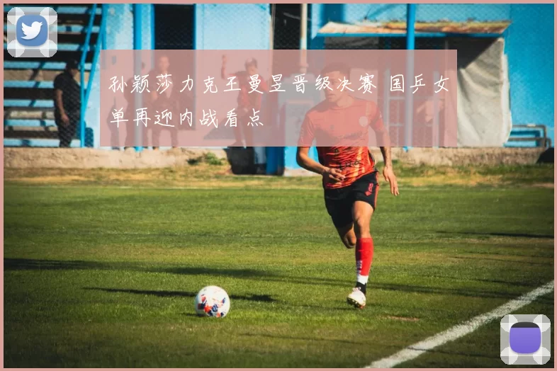 孙颖莎力克王曼昱晋级决赛 国乒女单再迎内战看点